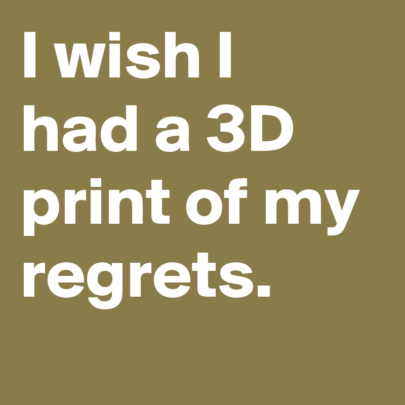 I wish I had a 3D print of my regrets.