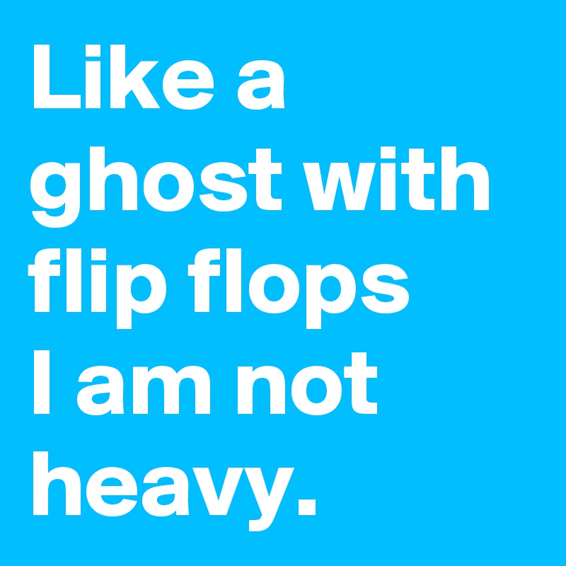Like a ghost with flip flops
I am not heavy. 