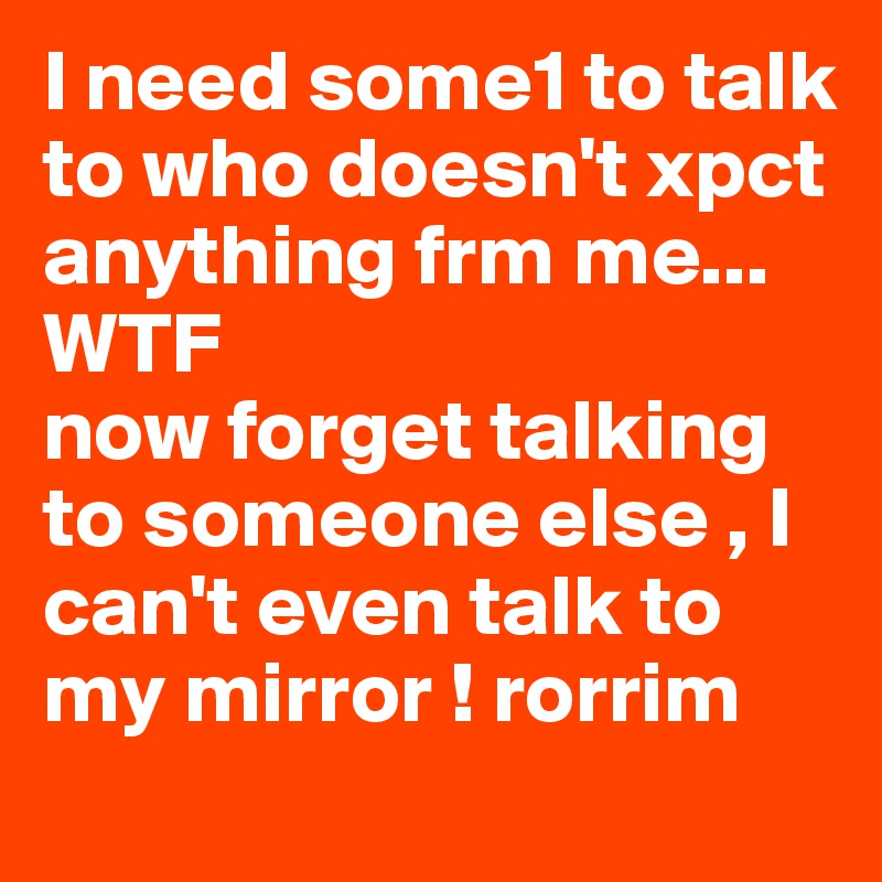 I need some1 to talk to who doesn't xpct anything frm me...
WTF 
now forget talking to someone else , I can't even talk to my mirror ! rorrim