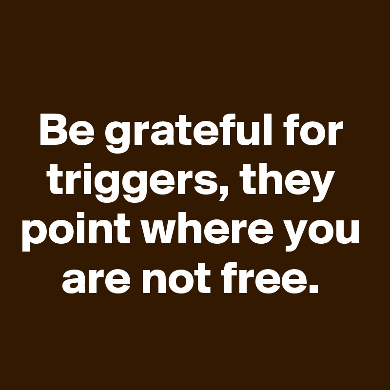 
Be grateful for triggers, they point where you are not free.
