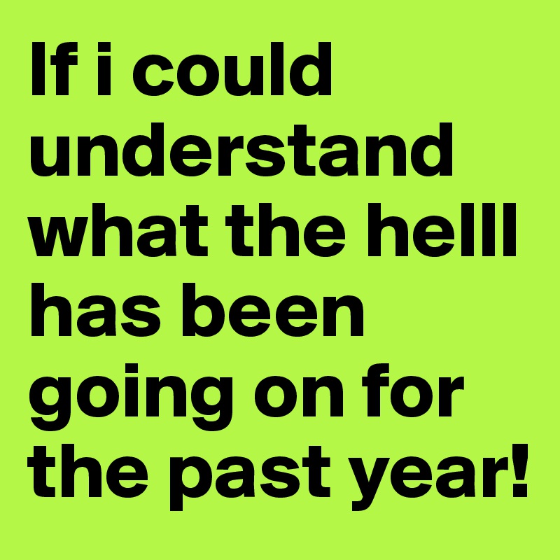 If i could understand what the helll has been going on for the past year! 