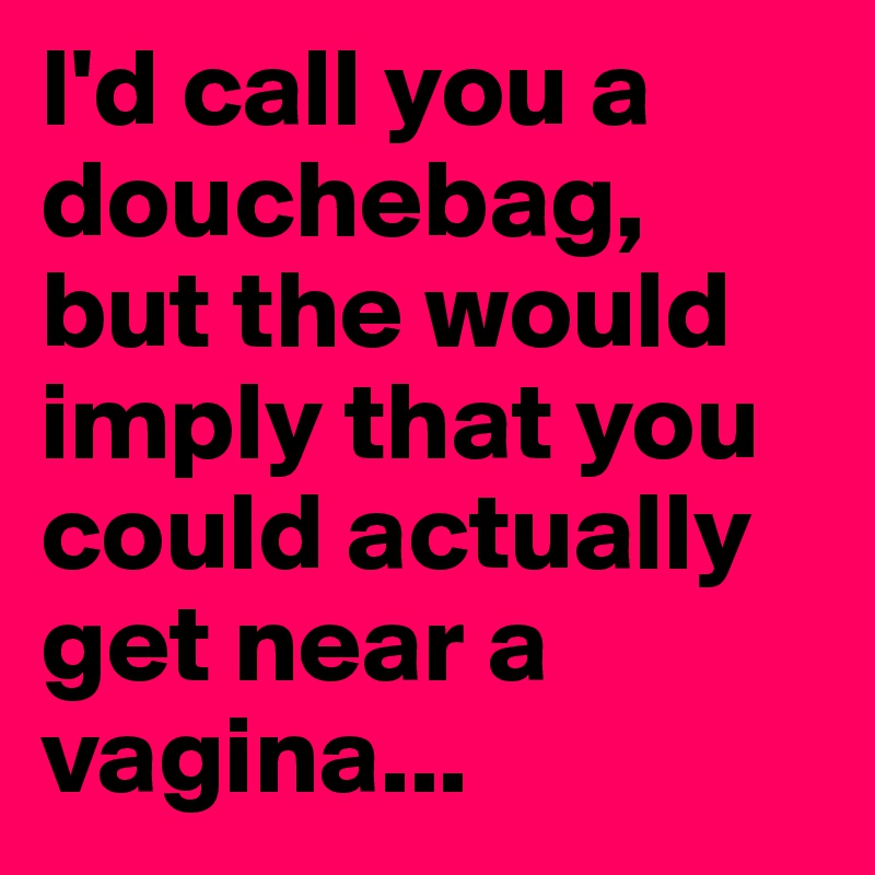 I'd call you a douchebag, but the would imply that you could actually get near a vagina...