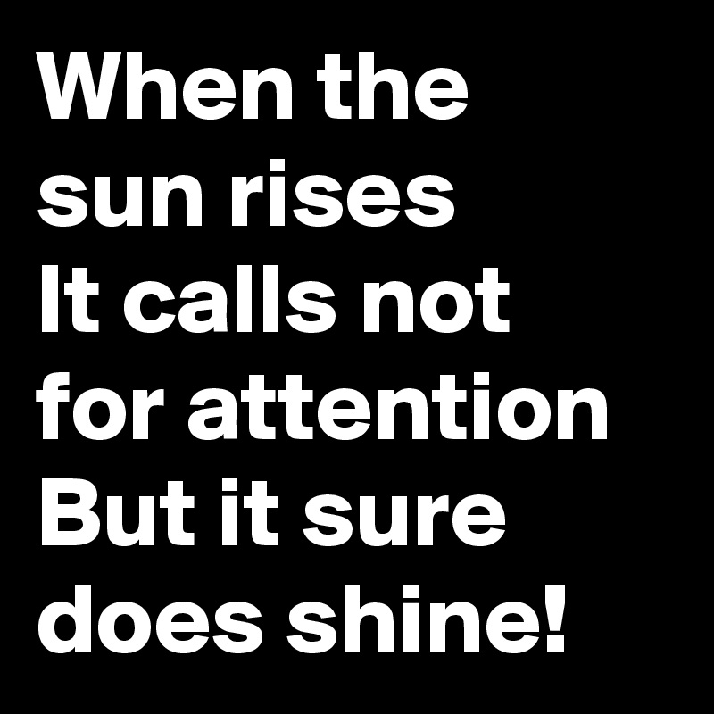 When the sun rises
It calls not for attention
But it sure does shine!