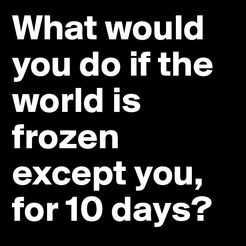 What would you do if the world is frozen except you, for 10 days?