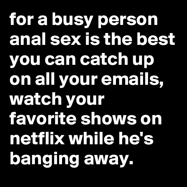 for a busy person anal sex is the best you can catch up on all your emails, watch your favorite shows on netflix while he's banging away.