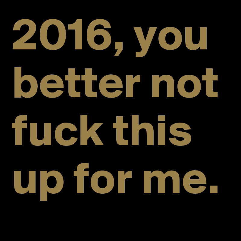 2016, you better not fuck this up for me. 