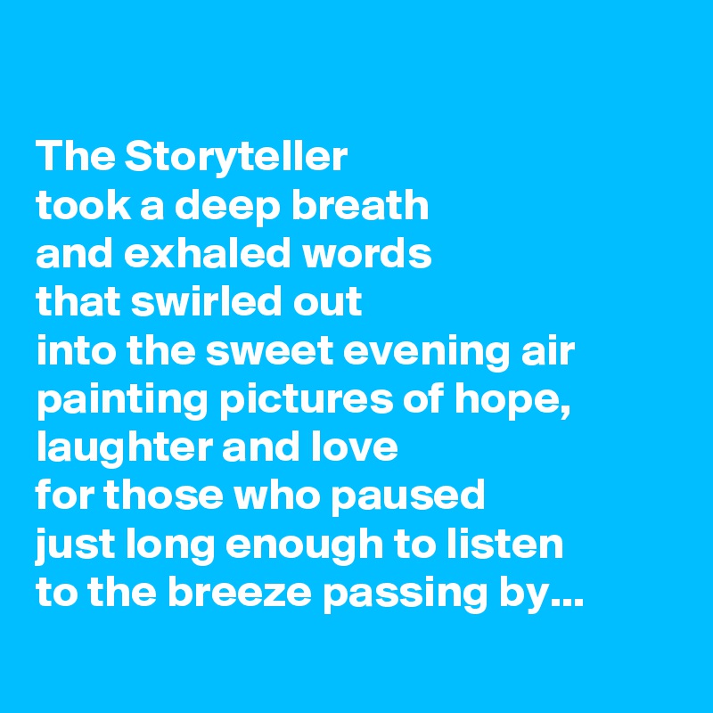 

The Storyteller 
took a deep breath 
and exhaled words 
that swirled out 
into the sweet evening air 
painting pictures of hope, laughter and love
for those who paused 
just long enough to listen 
to the breeze passing by...
