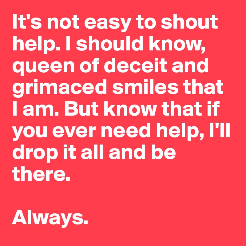 It's not easy to shout help. I should know, queen of deceit and grimaced smiles that I am. But know that if you ever need help, I'll drop it all and be there. 

Always.