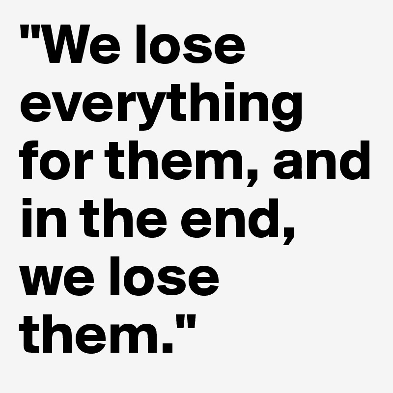 "We lose everything for them, and in the end, we lose them." 