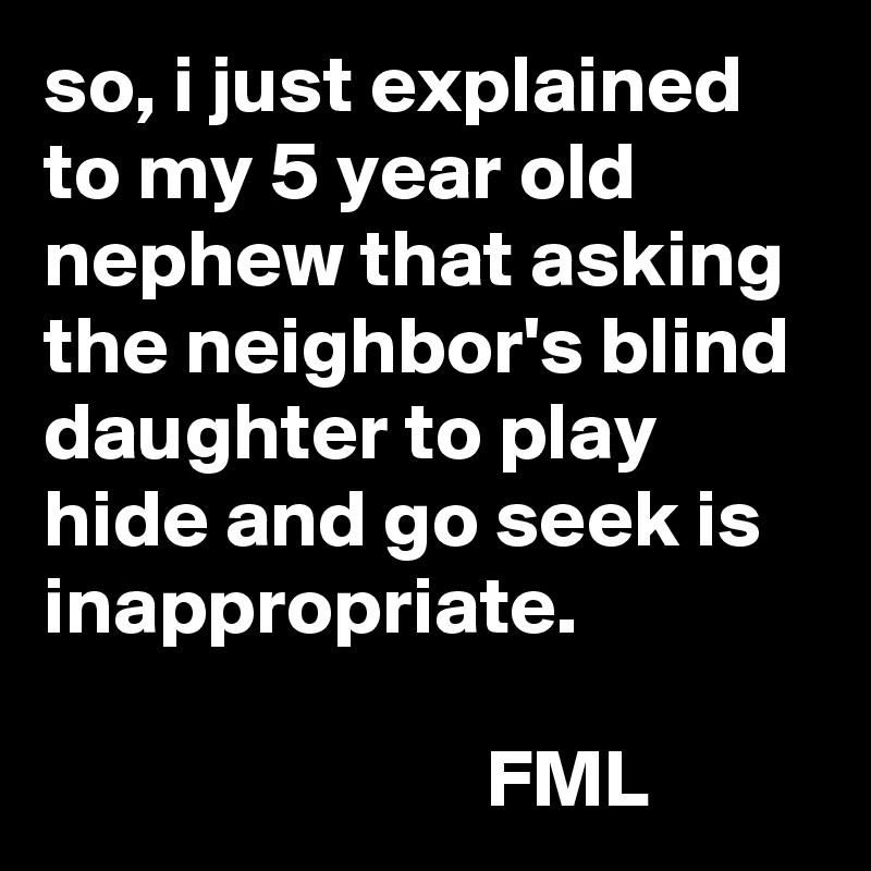 so, i just explained to my 5 year old nephew that asking the neighbor's blind daughter to play hide and go seek is inappropriate.

                           FML