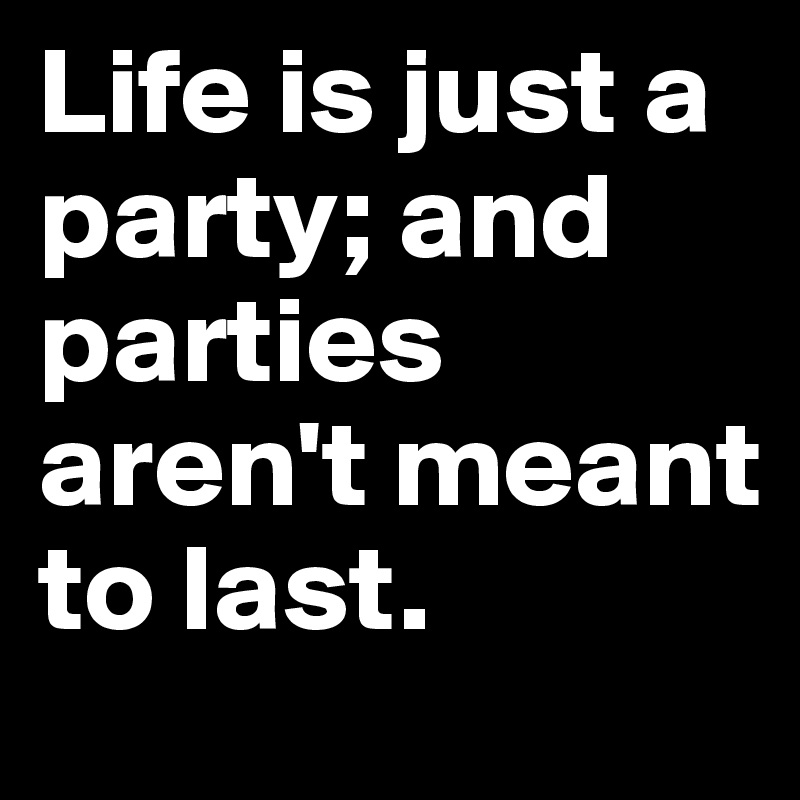 Life is just a party; and parties aren't meant to last.