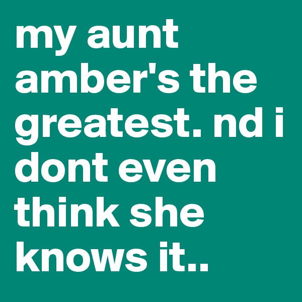 my aunt amber's the greatest. nd i dont even think she knows it.. 