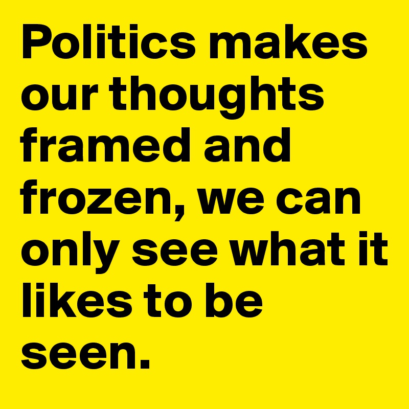 Politics makes our thoughts framed and frozen, we can only see what it likes to be seen.