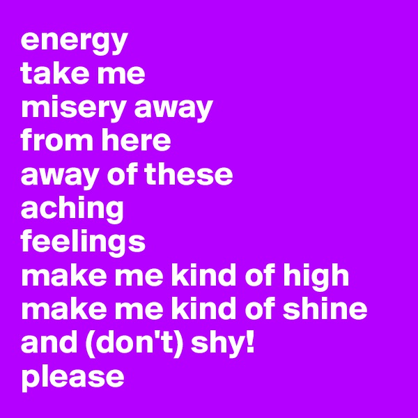 energy 
take me 
misery away 
from here
away of these
aching
feelings 
make me kind of high
make me kind of shine
and (don't) shy!
please 