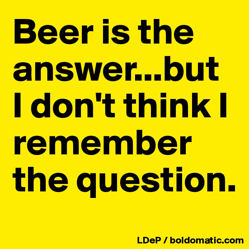 Beer is the answer...but I don't think I remember the question. 
