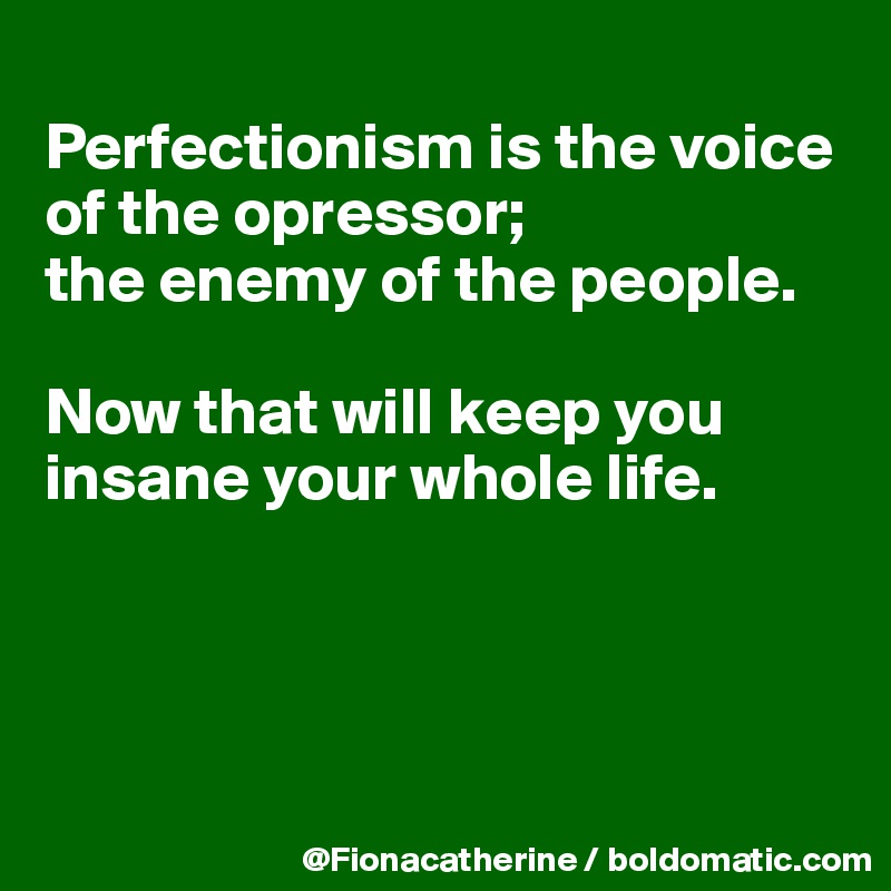 
Perfectionism is the voice of the opressor;
the enemy of the people.

Now that will keep you insane your whole life.





