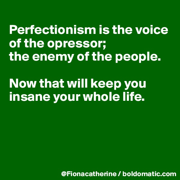 
Perfectionism is the voice of the opressor;
the enemy of the people.

Now that will keep you insane your whole life.





