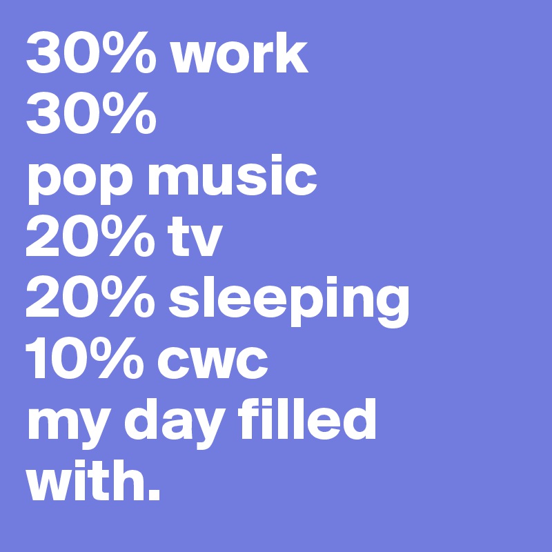 30% work
30%
pop music 
20% tv
20% sleeping 
10% cwc 
my day filled with.