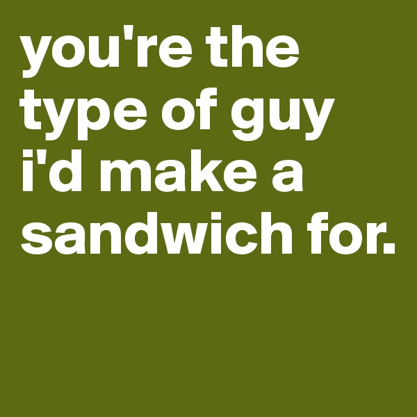 you're the type of guy i'd make a sandwich for.
