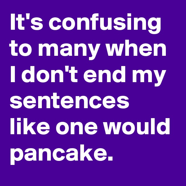 It's confusing to many when I don't end my sentences like one would pancake.