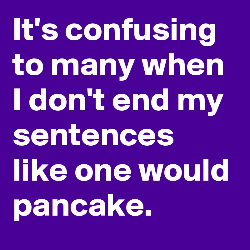It's confusing to many when I don't end my sentences like one would pancake.