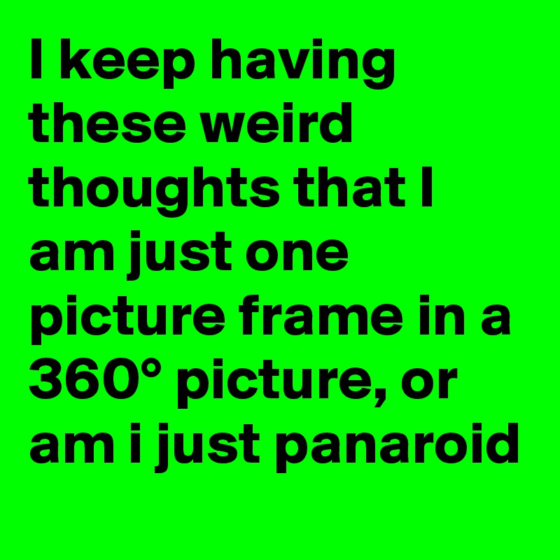 I keep having these weird thoughts that I am just one picture frame in a 360° picture, or am i just panaroid