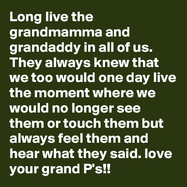 Long live the grandmamma and grandaddy in all of us. They always knew that we too would one day live the moment where we would no longer see them or touch them but always feel them and hear what they said. love your grand P's!!