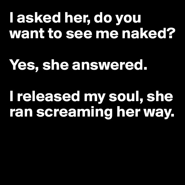 I asked her, do you want to see me naked? 

Yes, she answered. 

I released my soul, she ran screaming her way.


