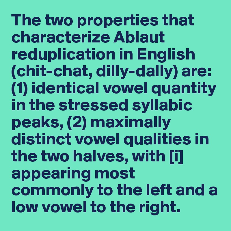 The two properties that characterize Ablaut reduplication in English (chit-chat, dilly-dally) are: (1) identical vowel quantity in the stressed syllabic peaks, (2) maximally distinct vowel qualities in the two halves, with [i] appearing most commonly to the left and a low vowel to the right.