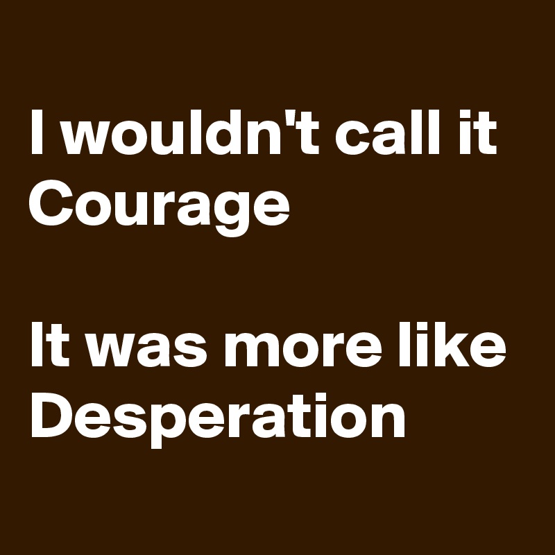 
I wouldn't call it Courage 

It was more like Desperation 