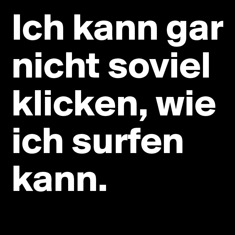 Ich kann gar nicht soviel klicken, wie ich surfen kann.