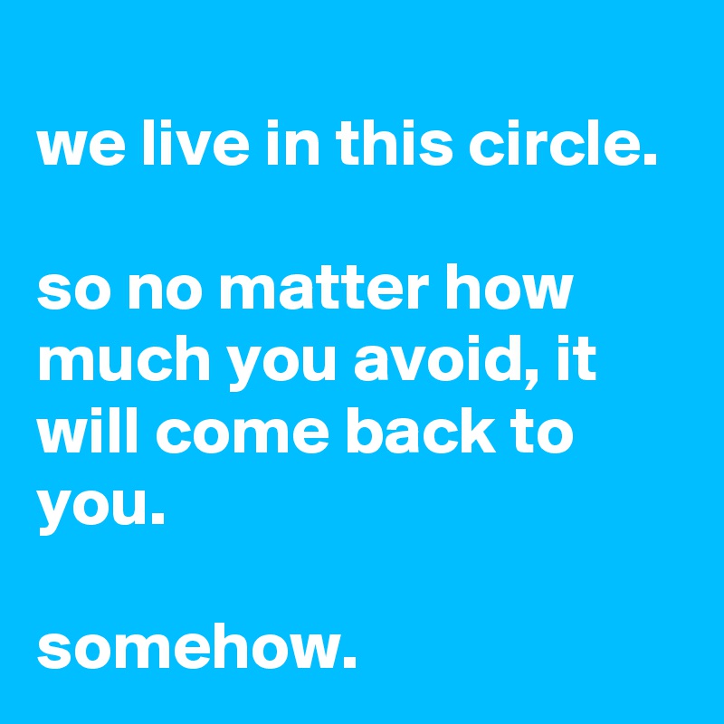 
we live in this circle.

so no matter how much you avoid, it will come back to you.

somehow.