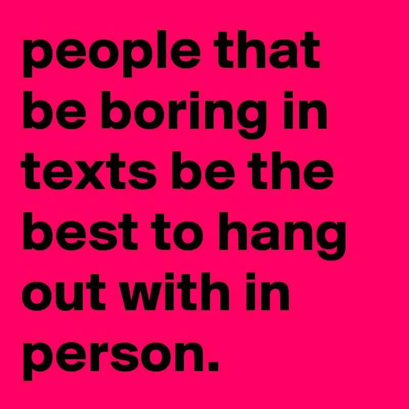 people that be boring in texts be the best to hang out with in person.