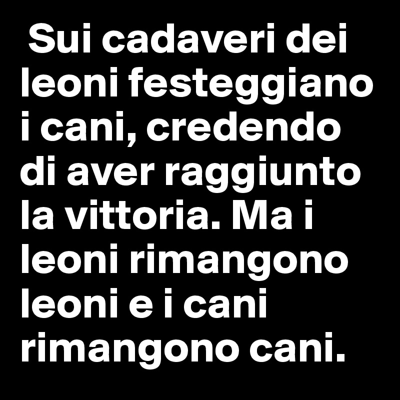  Sui cadaveri dei leoni festeggiano i cani, credendo di aver raggiunto la vittoria. Ma i leoni rimangono leoni e i cani rimangono cani. 