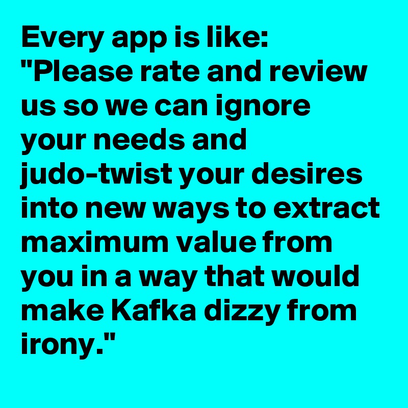 Every app is like: "Please rate and review us so we can ignore your needs and judo-twist your desires into new ways to extract maximum value from you in a way that would make Kafka dizzy from irony."