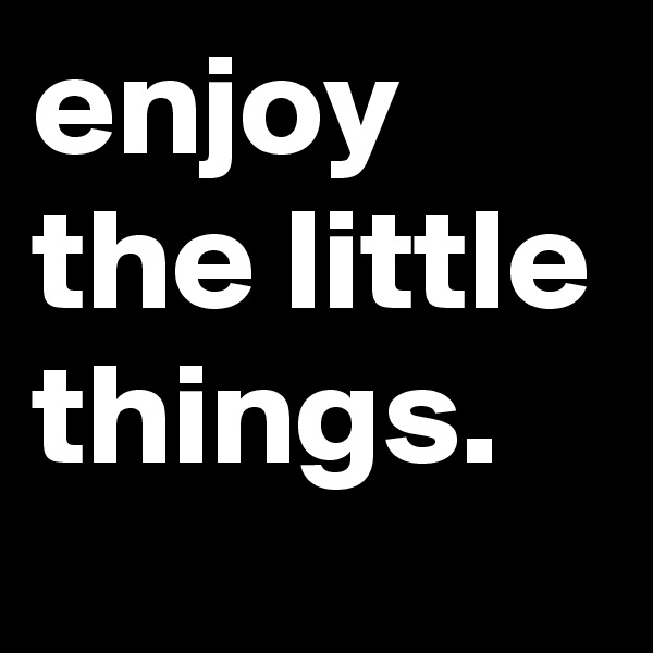 enjoy the little things.