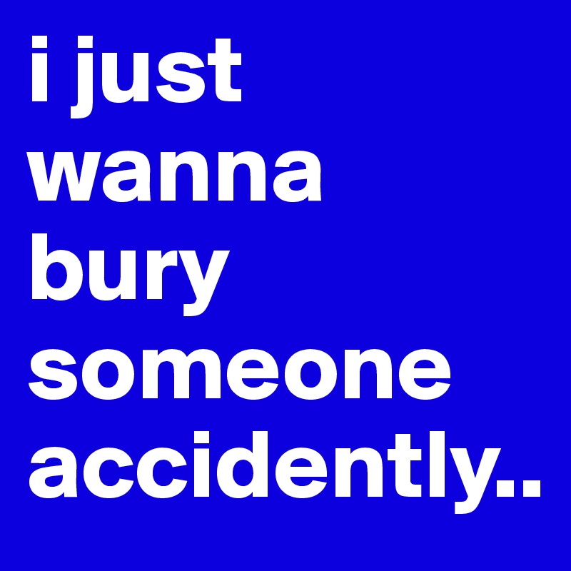 i just wanna bury someone accidently..