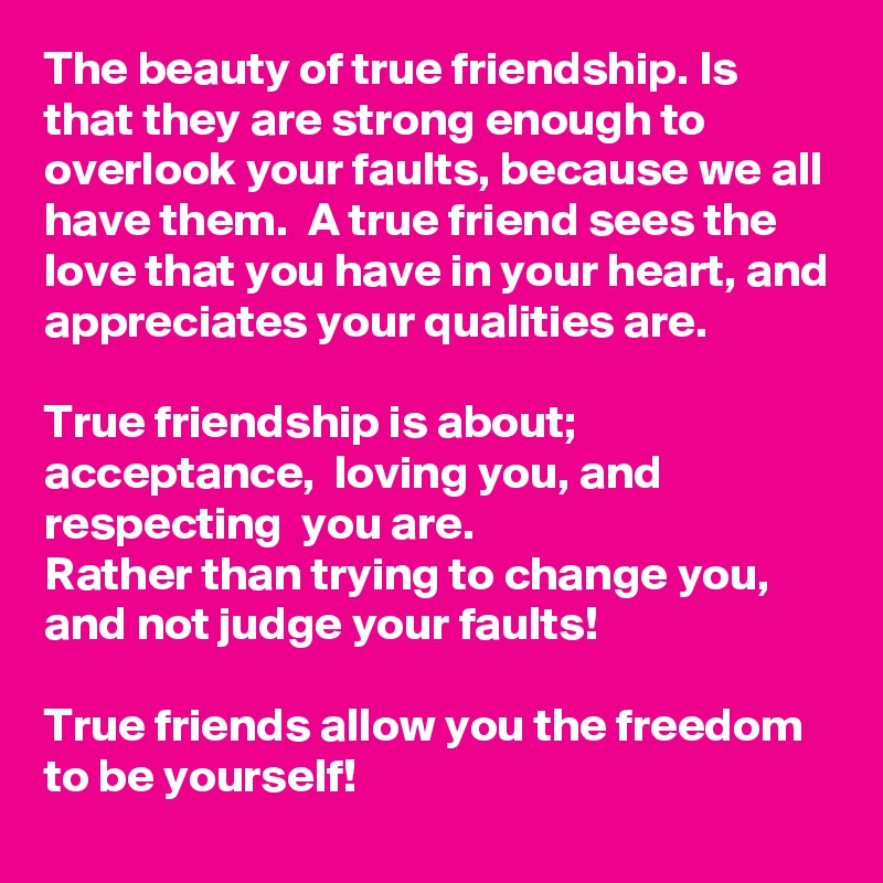 The beauty of true friendship. Is that they are strong enough to overlook your faults, because we all have them.  A true friend sees the love that you have in your heart, and appreciates your qualities are. 

True friendship is about; acceptance,  loving you, and respecting  you are.  
Rather than trying to change you, and not judge your faults!

True friends allow you the freedom to be yourself!  