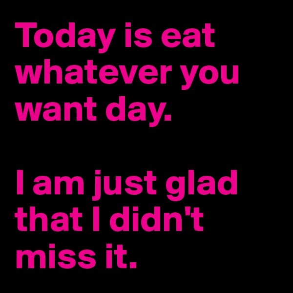 Today is eat whatever you want day. 

I am just glad that I didn't miss it. 