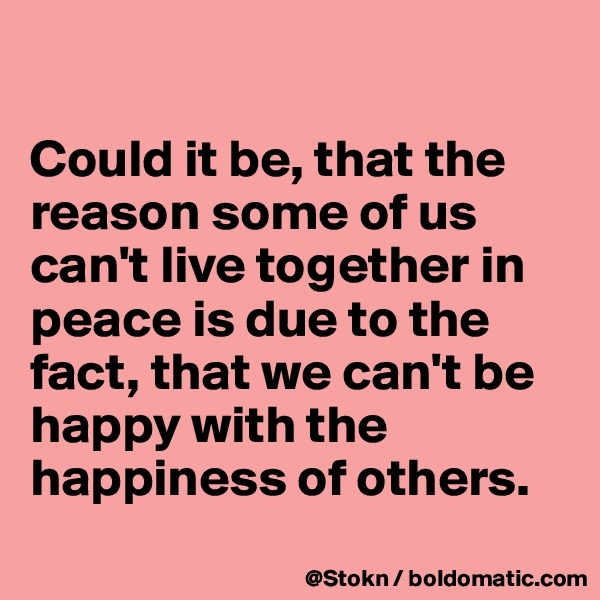 

Could it be, that the reason some of us can't live together in peace is due to the fact, that we can't be happy with the happiness of others.
