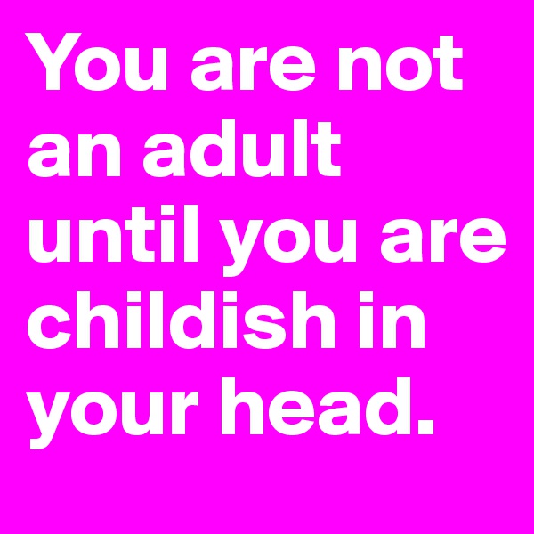 You are not an adult until you are childish in your head.