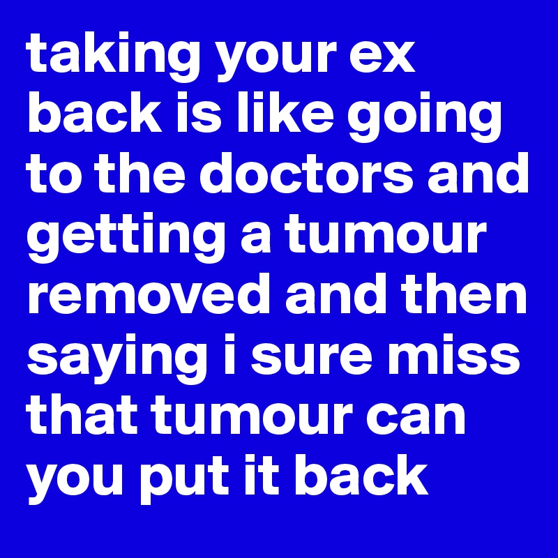 taking your ex back is like going to the doctors and getting a tumour removed and then saying i sure miss that tumour can you put it back 