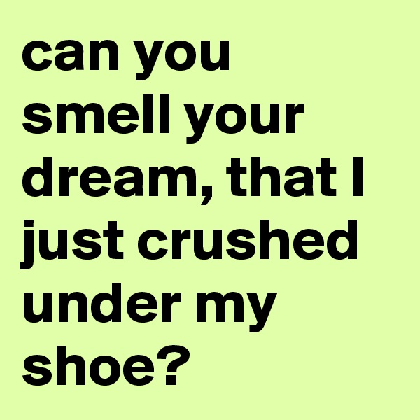 can you smell your dream, that I just crushed under my shoe? 