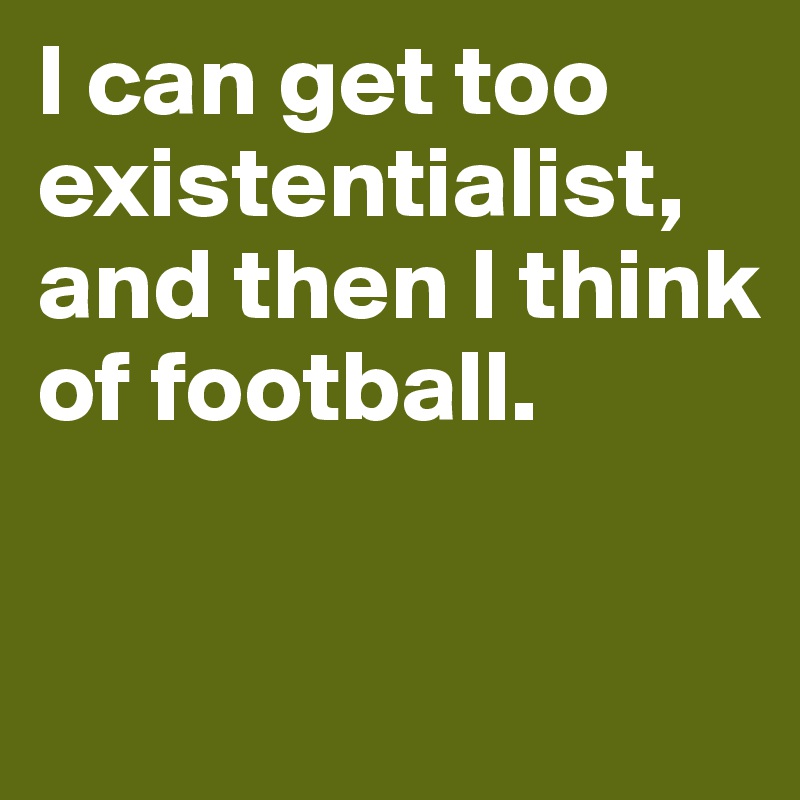 I can get too existentialist,
and then I think of football.

