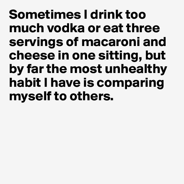 Sometimes I drink too much vodka or eat three servings of macaroni and cheese in one sitting, but by far the most unhealthy habit I have is comparing myself to others. 




