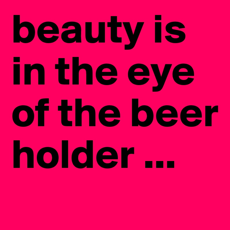 beauty is in the eye of the beer holder ... 