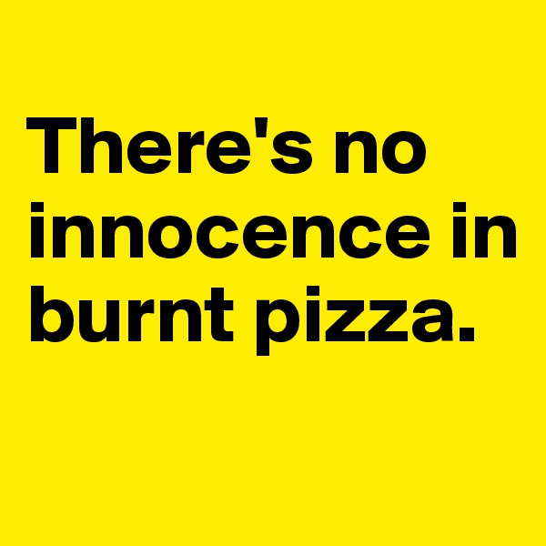 
There's no innocence in burnt pizza.
