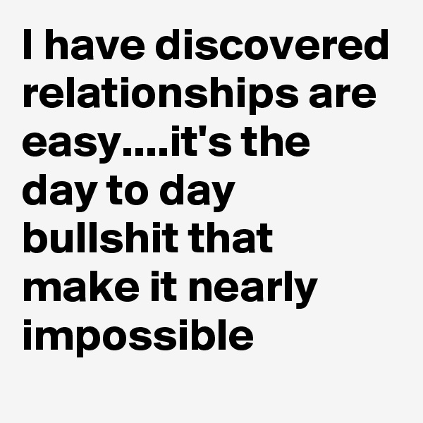 I have discovered relationships are easy....it's the day to day bullshit that make it nearly impossible