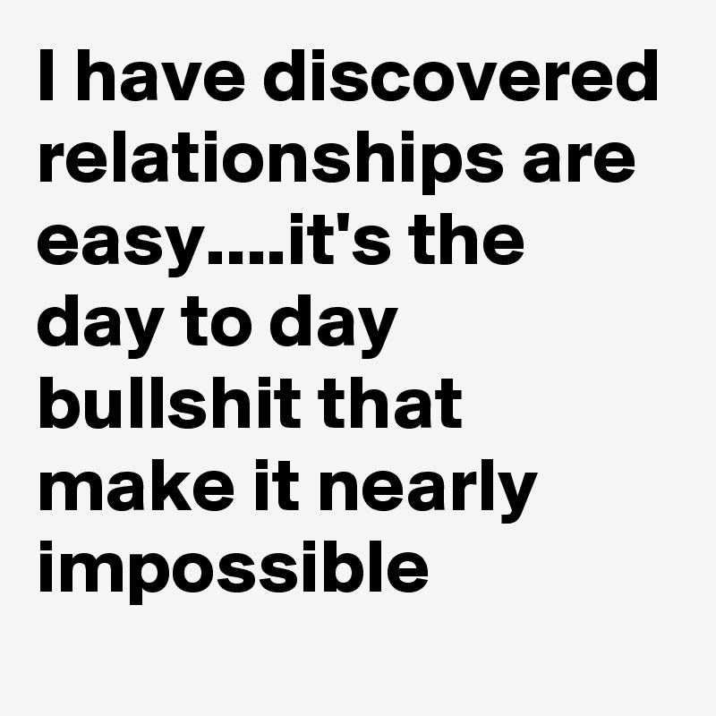 I have discovered relationships are easy....it's the day to day bullshit that make it nearly impossible