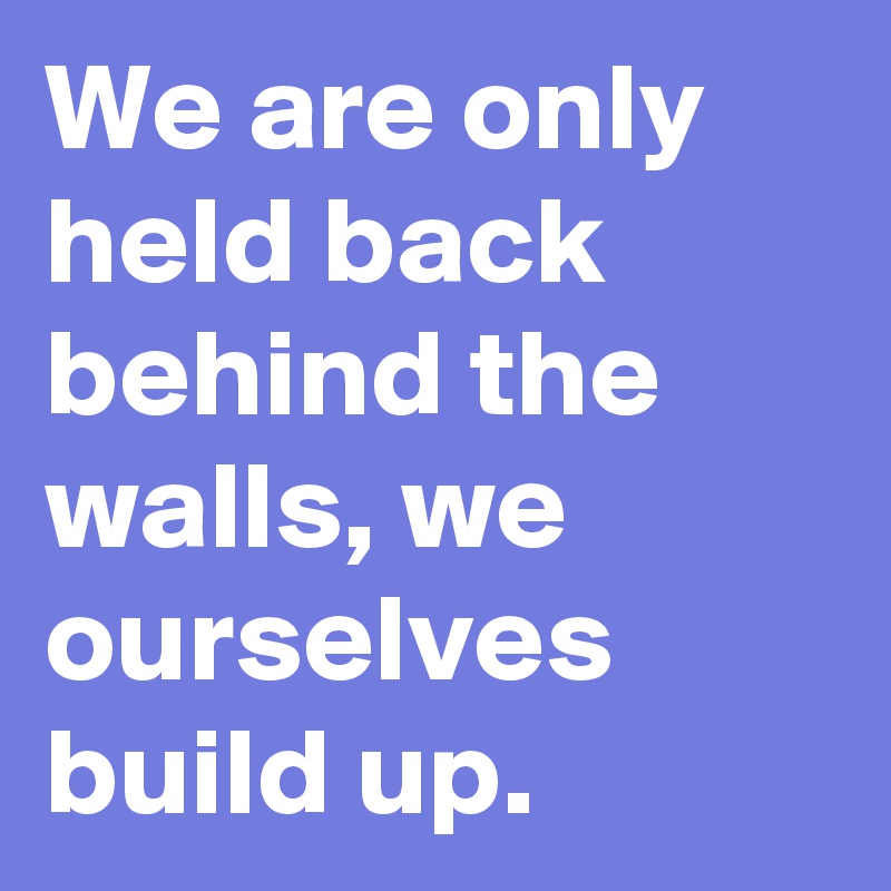 We are only held back behind the walls, we ourselves build up.